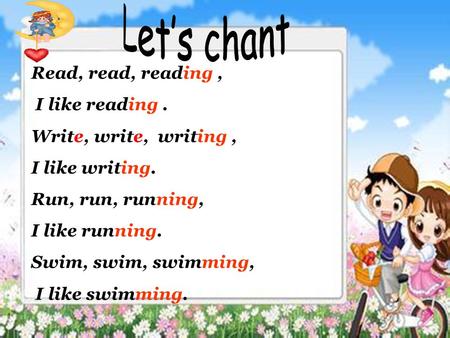 Read, read, reading, I like reading. Write, write, writing, I like writing. Run, run, running, I like running. Swim, swim, swimming, I like swimming.