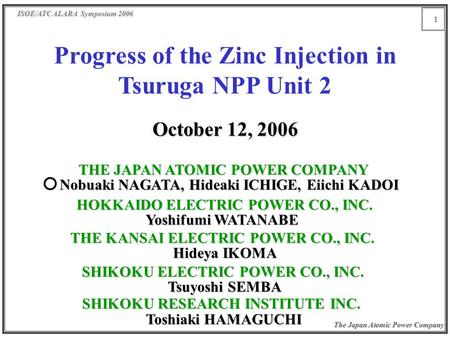 ISOE/ATC ALARA Symposium 2006 The Japan Atomic Power Company 1 Progress of the Zinc Injection in Tsuruga NPP Unit 2 October 12, 2006 THE JAPAN ATOMIC POWER.