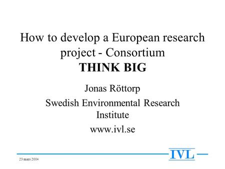 23 mars 2004 How to develop a European research project - Consortium THINK BIG Jonas Röttorp Swedish Environmental Research Institute www.ivl.se.