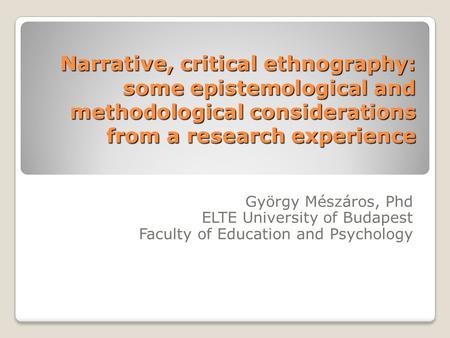 Narrative, critical ethnography: some epistemological and methodological considerations from a research experience György Mészáros, Phd ELTE University.