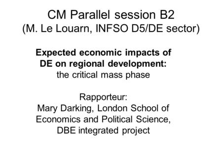 CM Parallel session B2 (M. Le Louarn, INFSO D5/DE sector) Expected economic impacts of DE on regional development: the critical mass phase Rapporteur: