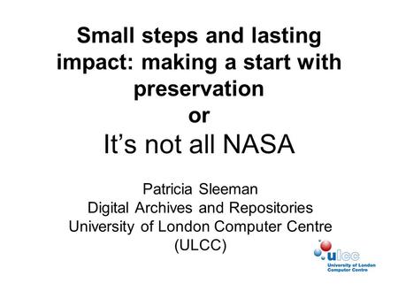 Small steps and lasting impact: making a start with preservation or It’s not all NASA Patricia Sleeman Digital Archives and Repositories University of.