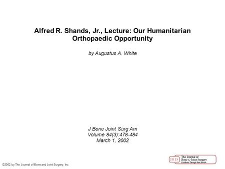 Alfred R. Shands, Jr., Lecture: Our Humanitarian Orthopaedic Opportunity by Augustus A. White J Bone Joint Surg Am Volume 84(3):478-484 March 1, 2002 ©2002.