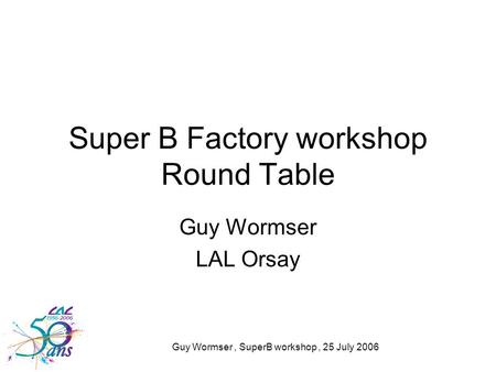 Guy Wormser, SuperB workshop, 25 July 2006 Super B Factory workshop Round Table Guy Wormser LAL Orsay.