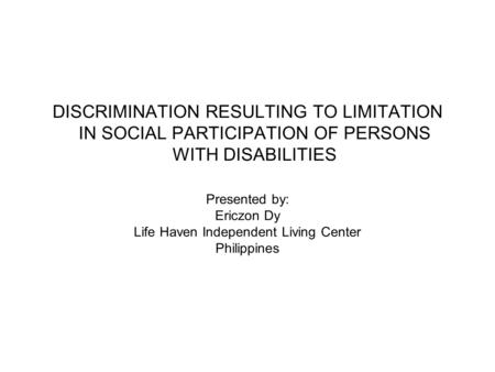 DISCRIMINATION RESULTING TO LIMITATION IN SOCIAL PARTICIPATION OF PERSONS WITH DISABILITIES Presented by: Ericzon Dy Life Haven Independent Living Center.