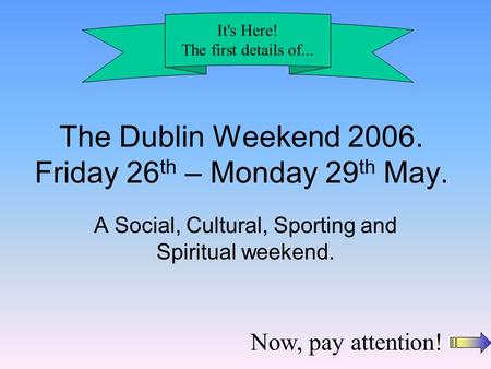 The Dublin Weekend 2006. Friday 26 th – Monday 29 th May. A Social, Cultural, Sporting and Spiritual weekend. It's Here! The first details of... Now, pay.