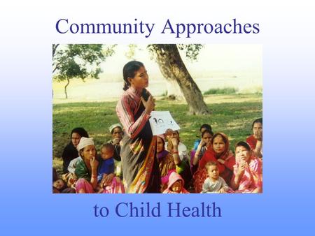 Community Approaches to Child Health. Why Community Approaches? To reach unreached families To mobilize additional resources and partners (including communities.