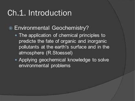 Ch.1. Introduction  Environmental Geochemistry? The application of chemical principles to predicte the fate of organic and inorganic pollutants at the.