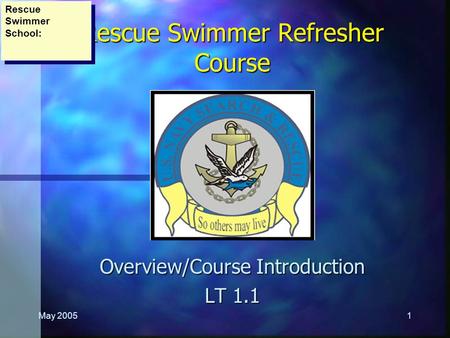 May 20051 Rescue Swimmer Refresher Course Overview/Course Introduction LT 1.1 Rescue Swimmer School: