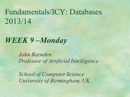 Fundamentals/ICY: Databases 2013/14 WEEK 9 –Monday John Barnden Professor of Artificial Intelligence School of Computer Science University of Birmingham,