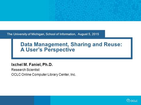 The University of Michigan, School of Information, August 5, 2015 Data Management, Sharing and Reuse: A User’s Perspective Ixchel M. Faniel, Ph.D. Research.