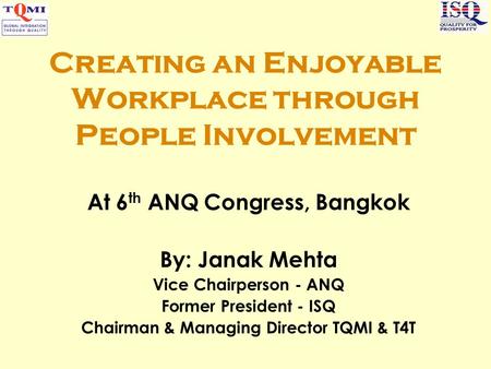 Creating an Enjoyable Workplace through People Involvement At 6 th ANQ Congress, Bangkok By: Janak Mehta Vice Chairperson - ANQ Former President - ISQ.