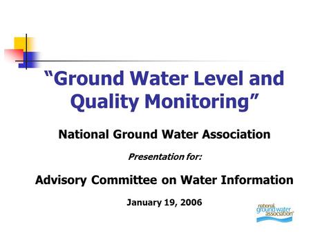 “Ground Water Level and Quality Monitoring” National Ground Water Association Presentation for: Advisory Committee on Water Information January 19, 2006.