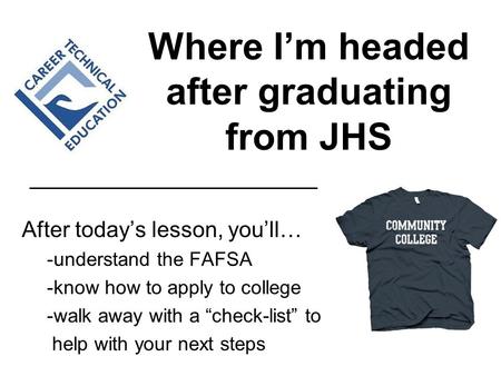 Where I’m headed after graduating from JHS After today’s lesson, you’ll… -understand the FAFSA -know how to apply to college -walk away with a “check-list”