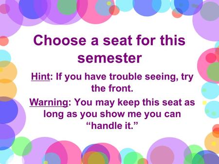 Choose a seat for this semester Hint: If you have trouble seeing, try the front. Warning: You may keep this seat as long as you show me you can “handle.