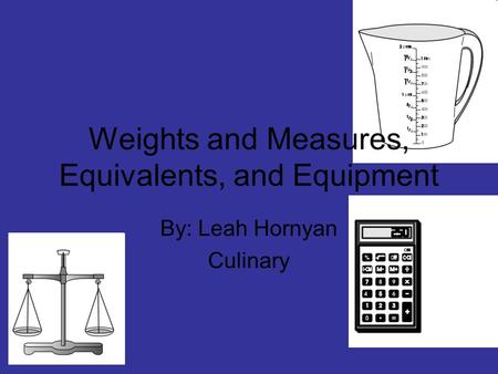 Weights and Measures, Equivalents, and Equipment By: Leah Hornyan Culinary.