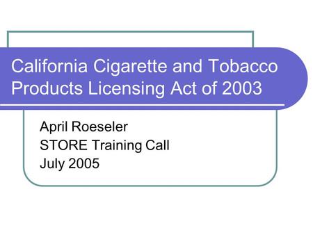 California Cigarette and Tobacco Products Licensing Act of 2003 April Roeseler STORE Training Call July 2005.