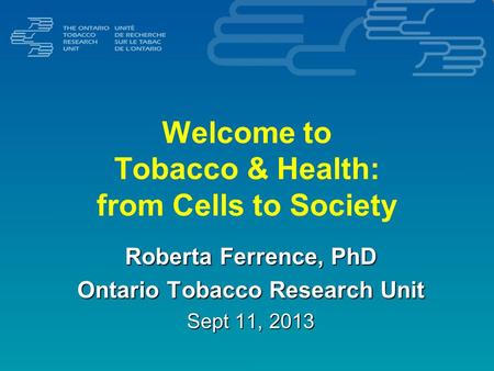 Welcome to Tobacco & Health: from Cells to Society Roberta Ferrence, PhD Ontario Tobacco Research Unit Sept 11, 2013.