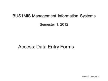 BUS1MIS Management Information Systems Semester 1, 2012 Access: Data Entry Forms Week 7 Lecture 2.