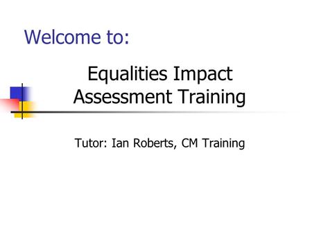 Welcome to: Equalities Impact Assessment Training Tutor: Ian Roberts, CM Training.