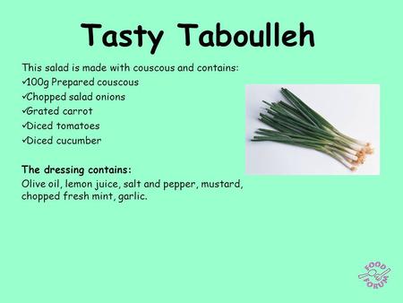 Tasty Taboulleh This salad is made with couscous and contains: 100g Prepared couscous Chopped salad onions Grated carrot Diced tomatoes Diced cucumber.