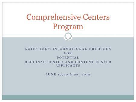 NOTES FROM INFORMATIONAL BRIEFINGS FOR POTENTIAL REGIONAL CENTER AND CONTENT CENTER APPLICANTS JUNE 19,20 & 22, 2012 Comprehensive Centers Program.