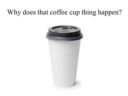 Why does that coffee cup thing happen?. GOBSTOPPERS!