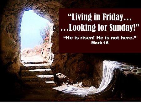 “Living in Friday… …Looking for Sunday!” “He is risen! He is not here.” Mark 16.