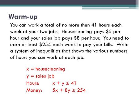 Warm-up You can work a total of no more then 41 hours each week at your two jobs. Housecleaning pays $5 per hour and your sales job pays $8 per hour. You.