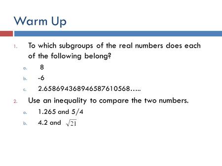 Warm Up 1. To which subgroups of the real numbers does each of the following belong? a. 8 b. -6 c. 2.658694368946587610568….. 2. Use an inequality to compare.