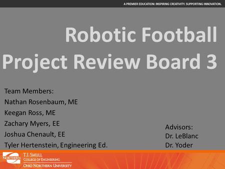 Robotic Football Project Review Board 3 Team Members: Nathan Rosenbaum, ME Keegan Ross, ME Zachary Myers, EE Joshua Chenault, EE Tyler Hertenstein, Engineering.