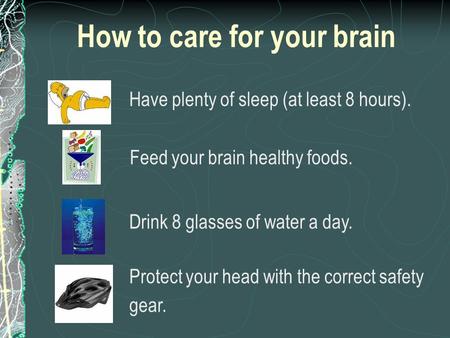 How to care for your brain Have plenty of sleep (at least 8 hours). Feed your brain healthy foods. Drink 8 glasses of water a day. Protect your head with.