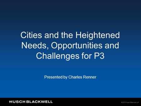 © 2015 Husch Blackwell LLP Cities and the Heightened Needs, Opportunities and Challenges for P3 Presented by Charles Renner.