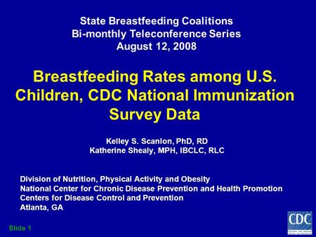 Slide 1 Breastfeeding Rates among U.S. Children, CDC National Immunization Survey Data Kelley S. Scanlon, PhD, RD Katherine Shealy, MPH, IBCLC, RLC Division.