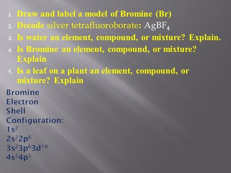 1. Draw and label a model of Bromine (Br) 2. Decode silver tetrafluoroborate : AgBF 4 3. Is water an element, compound, or mixture? Explain. 4. Is Bromine.