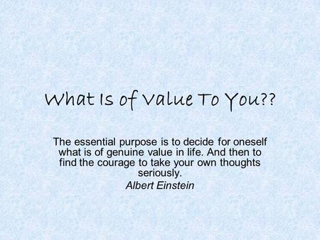 What Is of Value To You?? The essential purpose is to decide for oneself what is of genuine value in life. And then to find the courage to take your own.