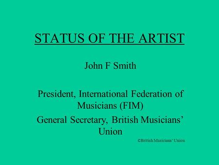 STATUS OF THE ARTIST John F Smith President, International Federation of Musicians (FIM) General Secretary, British Musicians’ Union ©British Musicians’