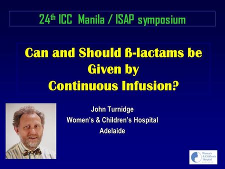 Can and Should ß-lactams be Given by Continuous Infusion? John Turnidge Women’s & Children’s Hospital Adelaide 24 th ICC Manila / ISAP symposium.