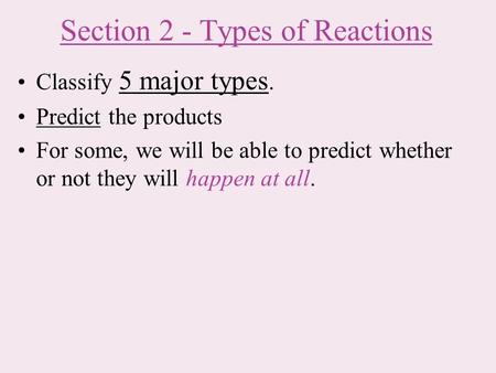 Section 2 - Types of Reactions Classify 5 major types. Predict the products For some, we will be able to predict whether or not they will happen at all.