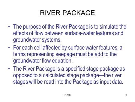 RIV61 RIVER PACKAGE The purpose of the River Package is to simulate the effects of flow between surface-water features and groundwater systems. For each.