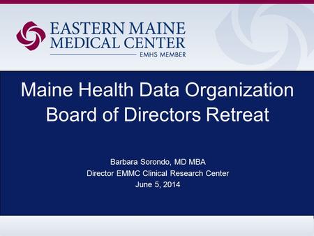 Maine Health Data Organization Board of Directors Retreat Barbara Sorondo, MD MBA Director EMMC Clinical Research Center June 5, 2014.