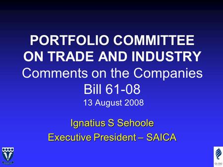 PORTFOLIO COMMITTEE ON TRADE AND INDUSTRY Comments on the Companies Bill 61-08 13 August 2008 Ignatius S Sehoole Executive President – SAICA.