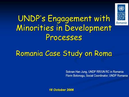 18 October 2006 UNDP ’ s Engagement with Minorities in Development Processes Romania Case Study on Roma Soknan Han Jung, UNDP RR/UN RC in Romania Florin.