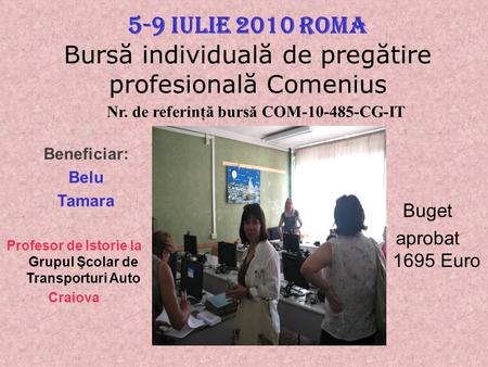 5-9 Iulie 2010 Roma Bursă individuală de pregătire profesională Comenius Beneficiar: Belu Tamara Profesor de Istorie la Grupul Şcolar de Transporturi Auto.