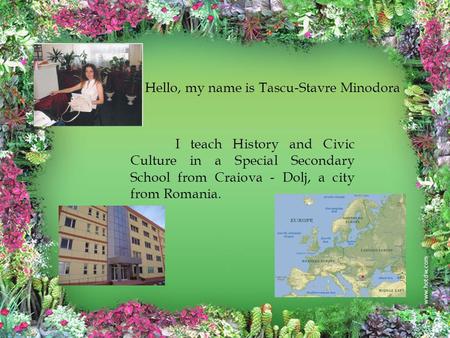 Hello, my name is Tascu-Stavre Minodora I teach History and Civic Culture in a Special Secondary School from Craiova - Dolj, a city from Romania.