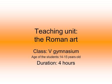 Teaching unit: the Roman art Class: V gymnasium Age of the students:14-15 years old Duration: 4 hours.