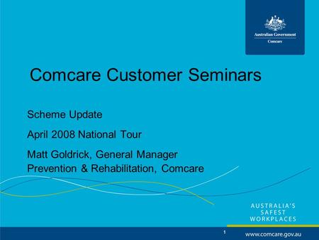 1 Comcare Customer Seminars Scheme Update April 2008 National Tour Matt Goldrick, General Manager Prevention & Rehabilitation, Comcare.