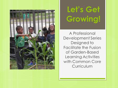 Let’s Get Growing! A Professional Development Series Designed to Facilitate the Fusion of Garden-Based Learning Activities with Common Core Curriculum.