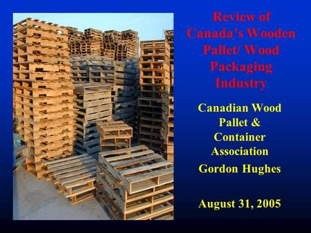 Review of Canada’s Wooden Pallet/ Wood Packaging Industry Canadian Wood Pallet & Container Association Gordon Hughes August 31, 2005.