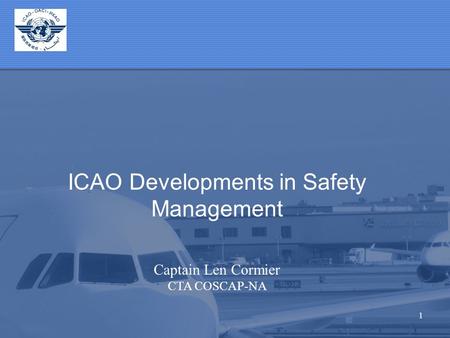 1 ICAO Developments in Safety Management Captain Len Cormier CTA COSCAP-NA.